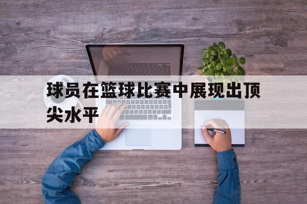 球员在篮球比赛中展现出顶尖水平
